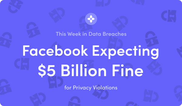 This Week in Data Breaches: Facebook Expecting $5 Billion Fine for Privacy Violations